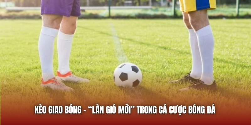 Kèo giao bóng - “làn gió mới” trong cá cược bóng đá